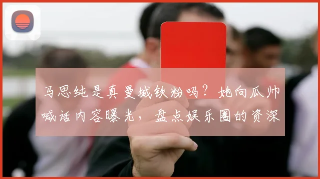 马思纯是真曼城铁粉吗？她向瓜帅喊话内容曝光，盘点娱乐圈的资深球迷