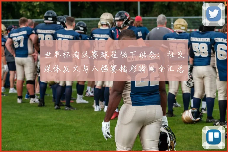 世界杯淘汰赛球星场下动态：社交媒体发文与八强赛精彩瞬间全汇总