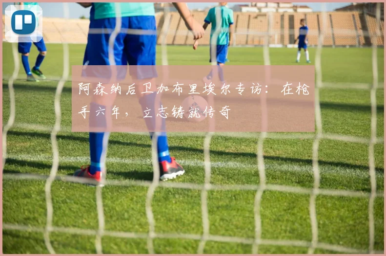阿森纳后卫加布里埃尔专访：在枪手六年，立志铸就传奇