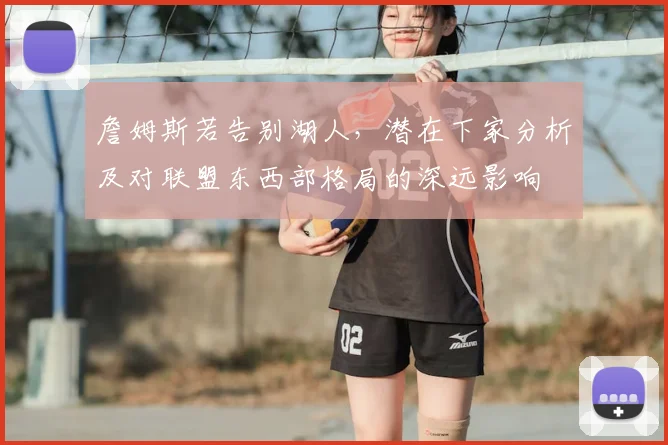 詹姆斯若告别湖人，潜在下家分析及对联盟东西部格局的深远影响
