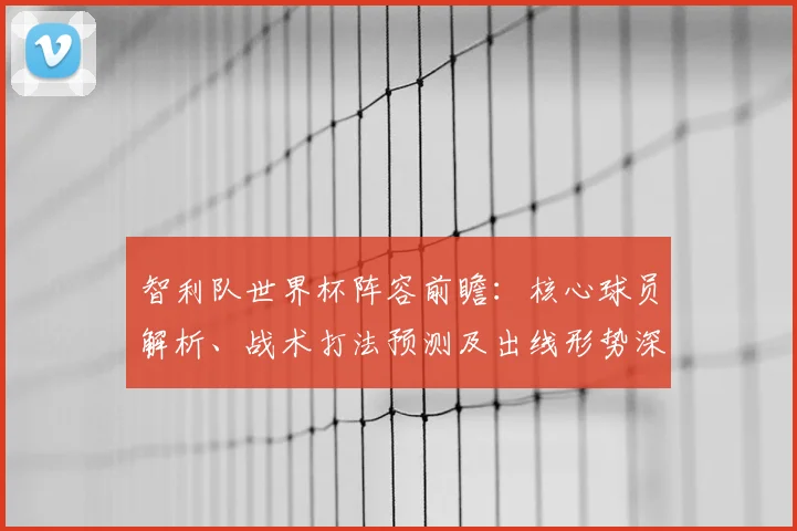 智利队世界杯阵容前瞻：核心球员解析、战术打法预测及出线形势深度评估