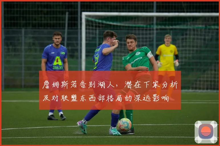 詹姆斯若告别湖人，潜在下家分析及对联盟东西部格局的深远影响